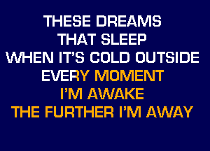 THESE DREAMS
THAT SLEEP
WHEN ITS COLD OUTSIDE
EVERY MOMENT
I'M AWAKE
THE FURTHER I'M AWAY