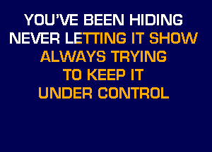 YOU'VE BEEN HIDING
NEVER LETTING IT SHOW
ALWAYS TRYING
TO KEEP IT
UNDER CONTROL