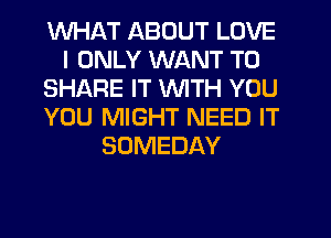 WHAT ABOUT LOVE
I ONLY WANT TO
SHARE IT WITH YOU
YOU MIGHT NEED IT
SOMEDAY