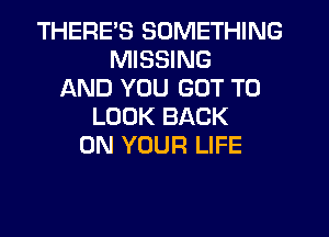 THERES SOMETHING
MISSING
AND YOU GOT TO
LOOK BACK
ON YOUR LIFE