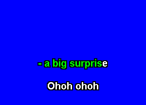 - a big surprise

Ohoh ohoh