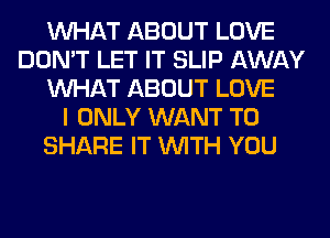 WHAT ABOUT LOVE
DON'T LET IT SLIP AWAY
WHAT ABOUT LOVE
I ONLY WANT TO
SHARE IT WITH YOU