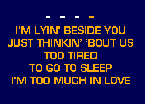 I'M LYIN' BESIDE YOU
JUST THINKIM 'BOUT US
T00 TIRED
TO GO TO SLEEP
I'M TOO MUCH IN LOVE