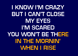 I KNOW I'M CRAZY
BUT I CAN'T CLOSE
MY EYES
I'M SCARED
YOU WON'T BE THERE
IN THE MORNINI
INHEN I RISE
