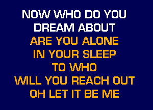 NOW WHO DO YOU
DREAM ABOUT
ARE YOU ALONE
IN YOUR SLEEP
T0 WHO
WILL YOU REACH OUT
0H LET IT BE ME