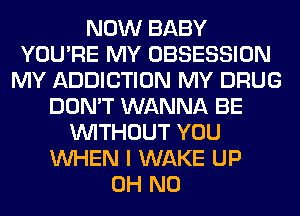 NOW BABY
YOU'RE MY OBSESSION
MY ADDICTION MY DRUG
DON'T WANNA BE
WITHOUT YOU
WHEN I WAKE UP
OH NO