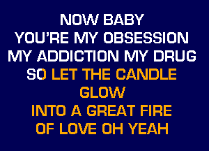 NOW BABY
YOU'RE MY OBSESSION
MY ADDICTION MY DRUG
SO LET THE CANDLE
GLOW
INTO A GREAT FIRE
OF LOVE OH YEAH