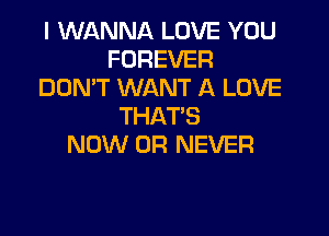 I WANNA LOVE YOU
FOREVER
DON'T WANT A LOVE
THAT'S

NOW 0R NEVER
