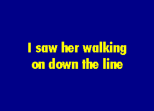 I saw her walking

on down the line
