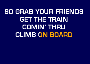 SO GRAB YOUR FRIENDS
GET THE TRAIN
COMIM THRU
CLIMB ON BOARD