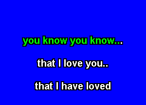 you know you know...

that I love you..

that l have loved