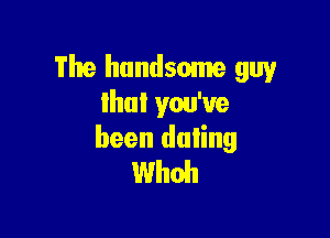 The handsome guy
lhul you've

been dating
Whoh