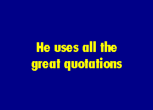 He uses all the

great quotations