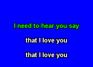 I need to hear you say

that I love you

that I love you