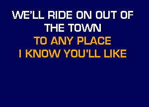 WE'LL RIDE 0N OUT OF
THE TOWN
TO ANY PLACE
I KNOW YOU'LL LIKE