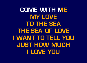 COME WITH ME
MY LOVE
TO THE SEA
THE SEA OF LOVE
I WANT TO TELL YOU
JUST HOW MUCH
I LOVE YOU