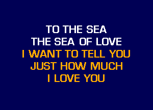 TO THE SEA
THE SEA OF LOVE
I WANT TO TELL YOU
JUST HOW MUCH
I LOVE YOU
