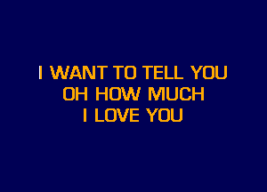 I WANT TO TELL YOU
OH HOW MUCH

I LOVE YOU