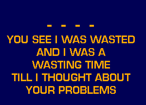 YOU SEE I WAS WASTED
AND I WAS A
WASTING TIME
TILL I THOUGHT ABOUT
YOUR PROBLEMS