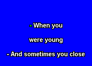 - When you

were young

- And sometimes you close