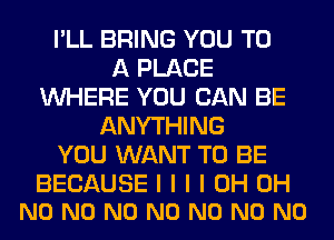 I'LL BRING YOU TO
A PLACE
INHERE YOU CAN BE
ANYTHING
YOU WANT TO BE

BECAUSE I I I I 0H OH
N0 N0 N0 N0 N0 N0 N0