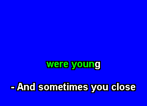 were young

- And sometimes you close