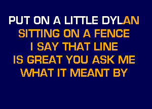 PUT ON A LITTLE DYLAN
SITTING ON A FENCE
I SAY THAT LINE
IS GREAT YOU ASK ME
WHAT IT MEANT BY