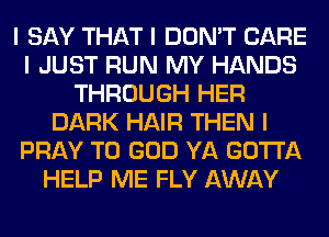 I SAY THAT I DON'T CARE
I JUST RUN MY HANDS
THROUGH HER
DARK HAIR THEN I
PRAY T0 GOD YA GOTTA
HELP ME FLY AWAY