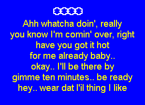 m

Ahh whatcha doin', really
you know I'm comin' over, right
have you got it hot
for me already baby..
okay.. I'll be there by
gimme ten minutes.. be ready
hey.. wear dat I'iI thing I like