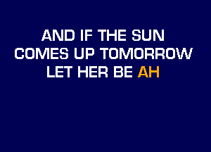 AND IF THE SUN
COMES UP TOMORROW
LET HER BE AH