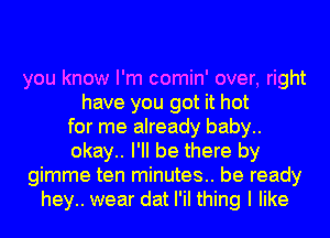 you know I'm comin' over, right
have you got it hot
for me already baby..
okay.. I'll be there by
gimme ten minutes.. be ready
hey.. wear dat I'iI thing I like