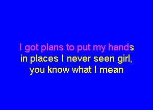 I got plans to put my hands

in places I never seen girl,
you know what I mean