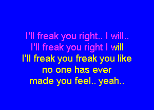 I'll freak you right. I will..
I'll freak you right I will

I'll freak you freak you like
no one has ever
made you feel.. yeah..