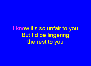 I know it's so unfair to you

But I'd be lingering
the rest to you