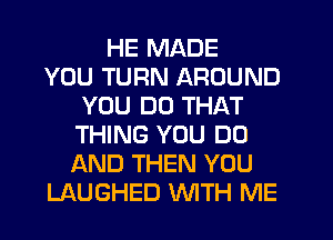 HE MADE
YOU TURN AROUND
YOU DO THAT
THING YOU DO
AND THEN YOU
LAUGHED WITH ME