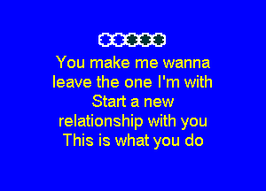 am

You make me wanna
leave the one I'm with

Start a new
relationship with you
This is what you do