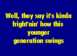 Well, Ihey say il's kinda
lrighl'nin' how lhis

younger
generalion swings