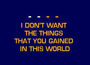 I DON'T WANT

THE THINGS
THAT YOU GAINED
IN THIS WORLD