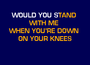 WOULD YOU STAND
WTH ME
WHEN YOURE DOWN
ON YOUR KNEES
