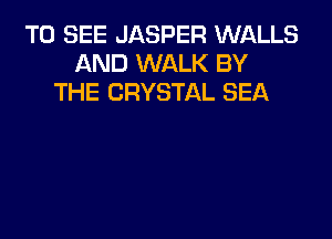 TO SEE JASPER WI-ILLS
AND WALK BY
THE CRYSTAL SEA