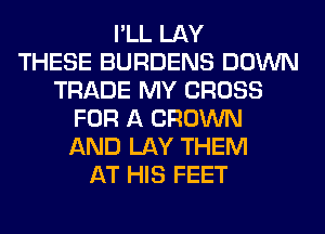 I'LL LAY
THESE BURDENS DOWN
TRADE MY CROSS
FOR A BROWN
AND LAY THEM
AT HIS FEET