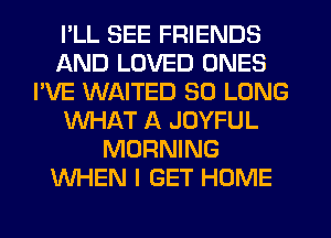 I'LL SEE FRIENDS
AND LOVED ONES
I'VE WAITED SO LONG
WHAT A JOYFUL
MORNING
WHEN I GET HOME