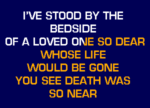 I'VE STOOD BY THE
BEDSIDE
OF A LOVED ONE 80 DEAR
WHOSE LIFE
WOULD BE GONE
YOU SEE DEATH WAS
80 NEAR