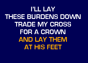I'LL LAY
THESE BURDENS DOWN
TRADE MY CROSS
FOR A BROWN
AND LAY THEM
AT HIS FEET