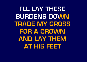 I'LL LAY THESE
BURDENS DOWN
TRADE MY CROSS

FOR A BROWN

AND LAY THEM

AT HIS FEET