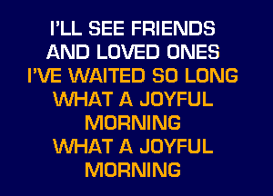 I'LL SEE FRIENDS
AND LOVED ONES
I'VE WAITED SO LONG
WHAT A JOYFUL
MORNING
WHAT A JOYFUL
MORNING