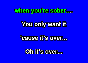 when you're sober....

You only want it

'cause it's over...

Oh it's over...