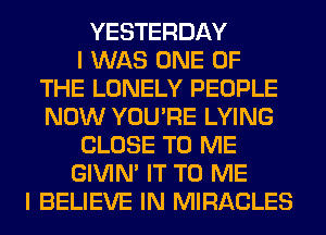 YESTERDAY
I WAS ONE OF
THE LONELY PEOPLE
NOW YOU'RE LYING
CLOSE TO ME
GIVIM IT TO ME
I BELIEVE IN MIRACLES