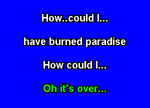 How..could l...

have burned paradise

How could I...

Oh it's over...