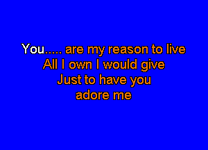 You ..... are my reason to live
All I own I would give

Just to have you
adore me